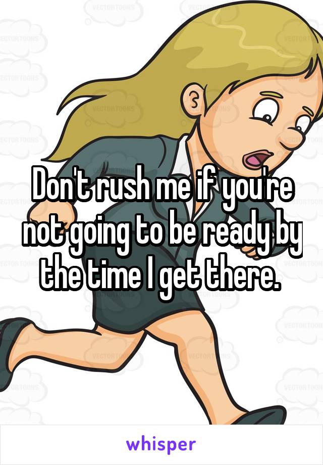 Don't rush me if you're not going to be ready by the time I get there. 