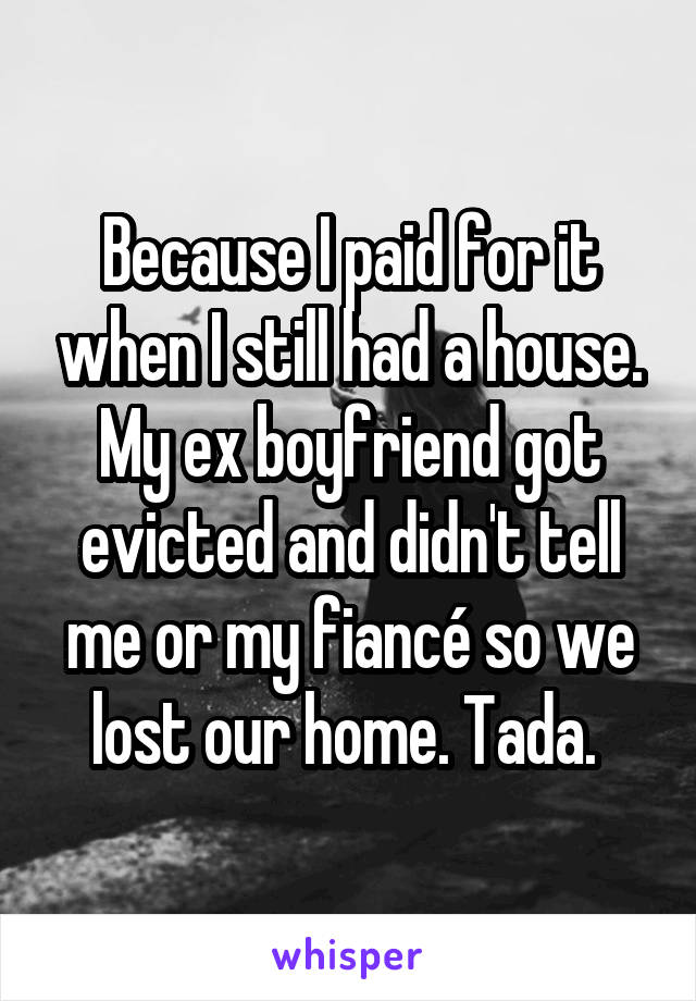 Because I paid for it when I still had a house. My ex boyfriend got evicted and didn't tell me or my fiancé so we lost our home. Tada. 