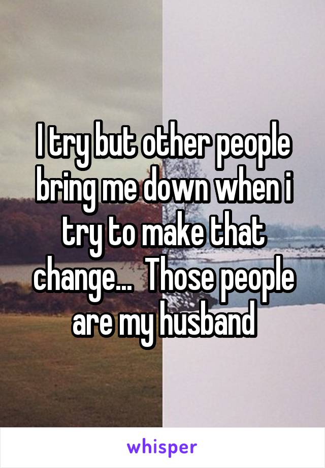 I try but other people bring me down when i try to make that change...  Those people are my husband
