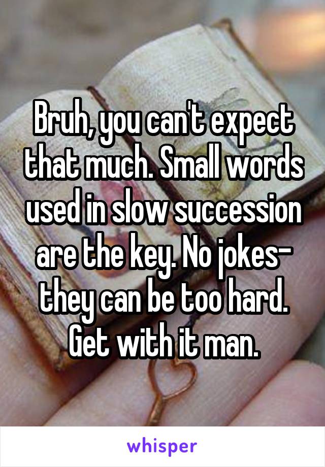 Bruh, you can't expect that much. Small words used in slow succession are the key. No jokes- they can be too hard. Get with it man.