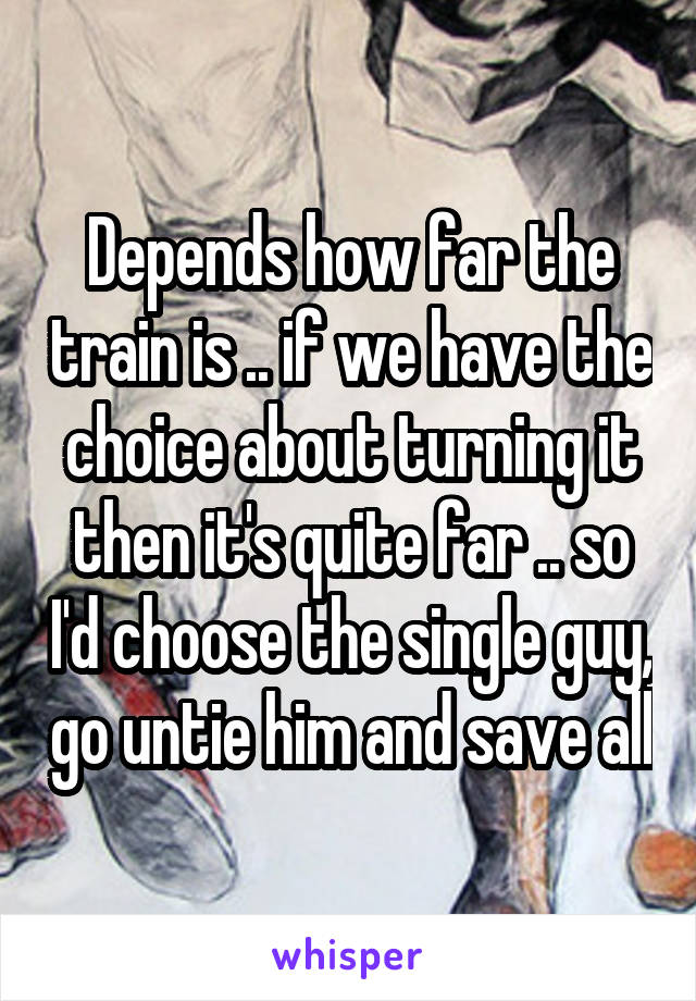 Depends how far the train is .. if we have the choice about turning it then it's quite far .. so I'd choose the single guy, go untie him and save all