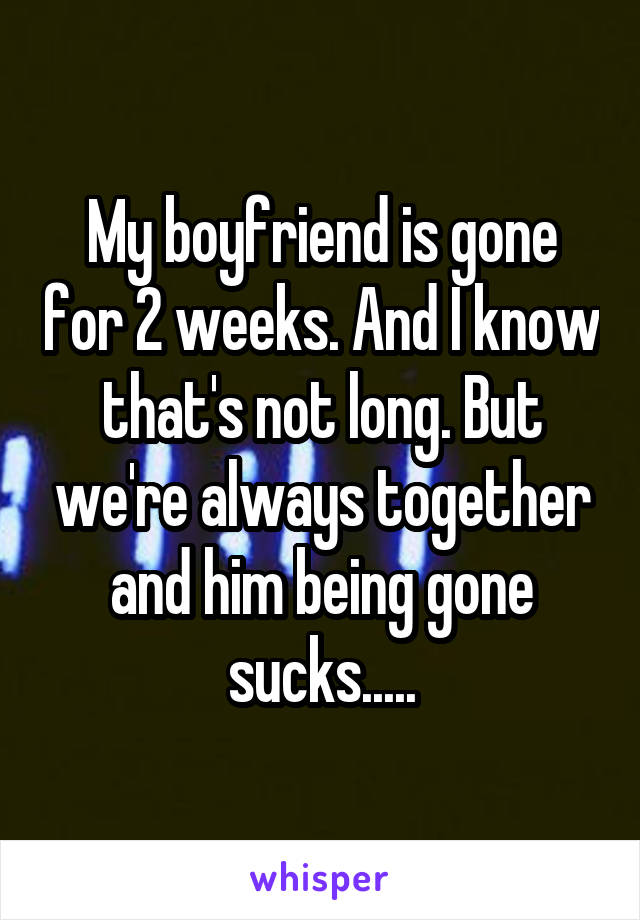 My boyfriend is gone for 2 weeks. And I know that's not long. But we're always together and him being gone sucks.....