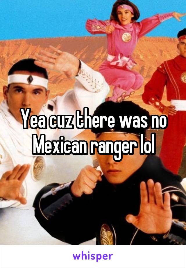 Yea cuz there was no Mexican ranger lol