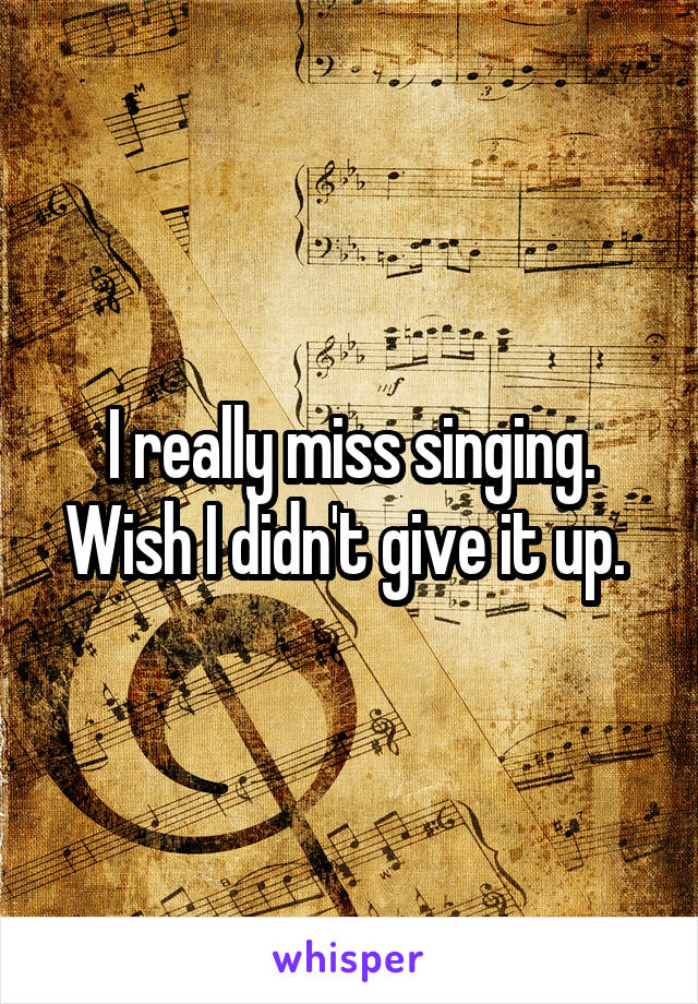 I really miss singing. Wish I didn't give it up. 