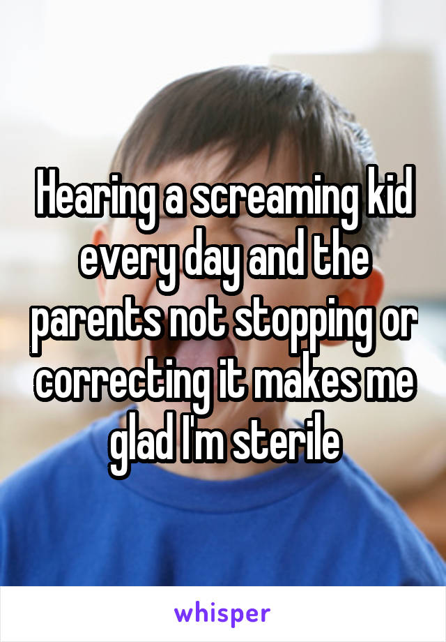 Hearing a screaming kid every day and the parents not stopping or correcting it makes me glad I'm sterile
