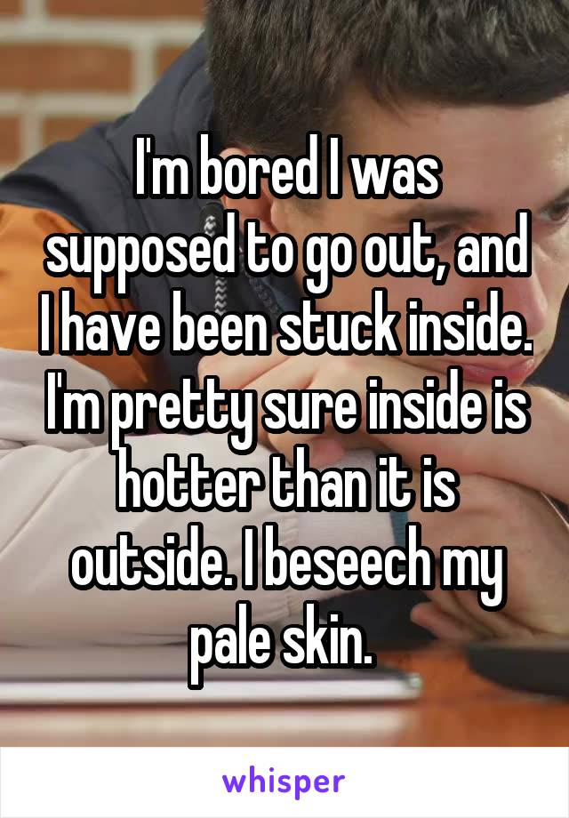 I'm bored I was supposed to go out, and I have been stuck inside. I'm pretty sure inside is hotter than it is outside. I beseech my pale skin. 