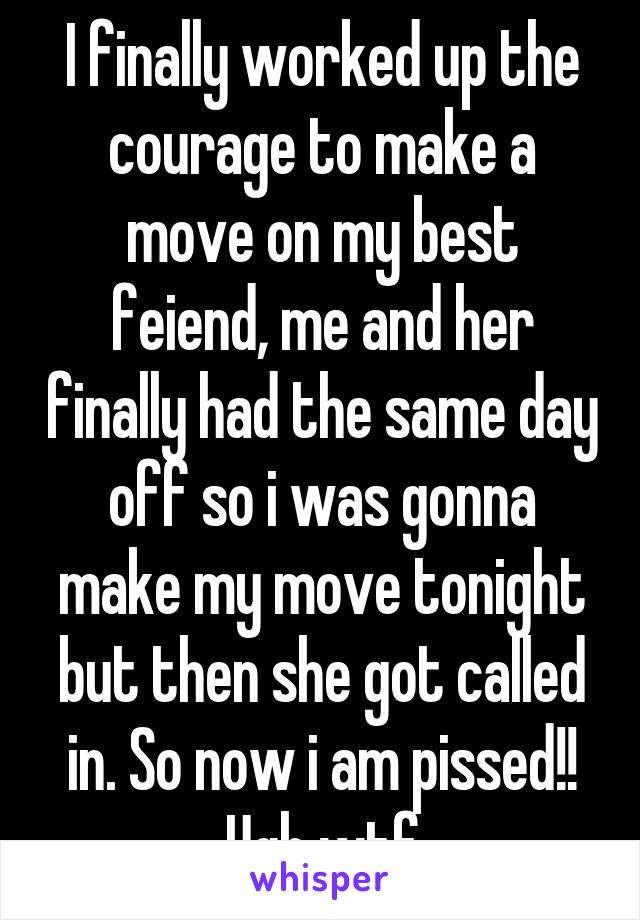 I finally worked up the courage to make a move on my best feiend, me and her finally had the same day off so i was gonna make my move tonight but then she got called in. So now i am pissed!! Ugh wtf