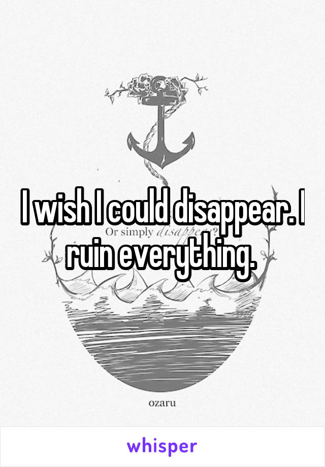 I wish I could disappear. I ruin everything. 