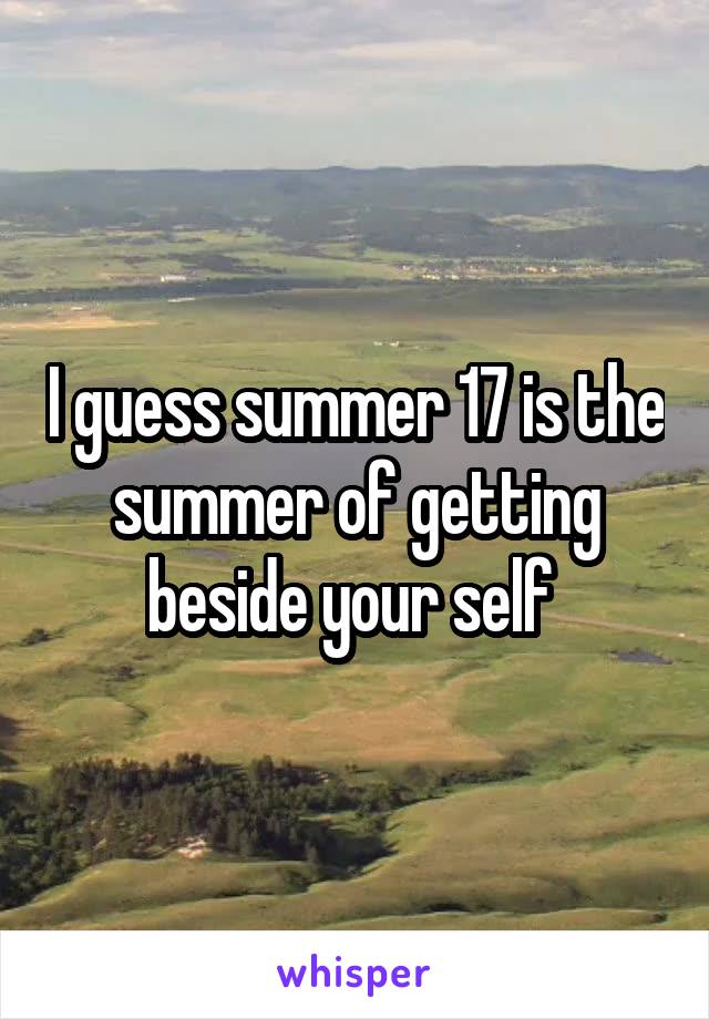 I guess summer 17 is the summer of getting beside your self 