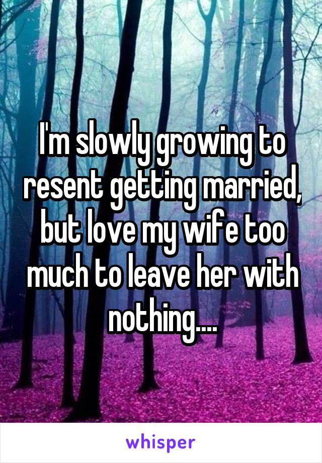 I'm slowly growing to resent getting married, but love my wife too much to leave her with nothing....