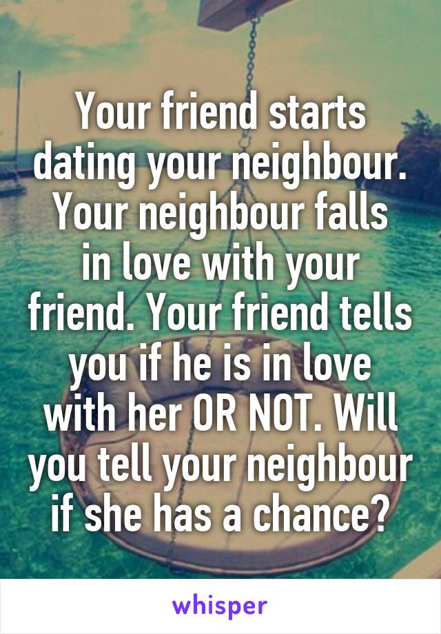 Your friend starts dating your neighbour.
Your neighbour falls in love with your friend. Your friend tells you if he is in love with her OR NOT. Will you tell your neighbour if she has a chance?