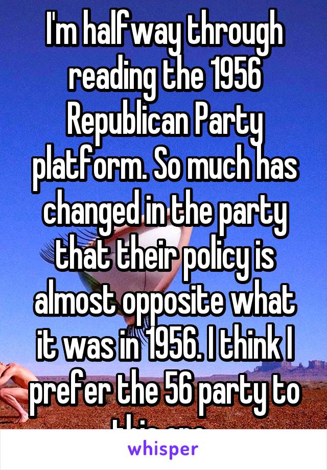 I'm halfway through reading the 1956 Republican Party platform. So much has changed in the party that their policy is almost opposite what it was in 1956. I think I prefer the 56 party to this one. 