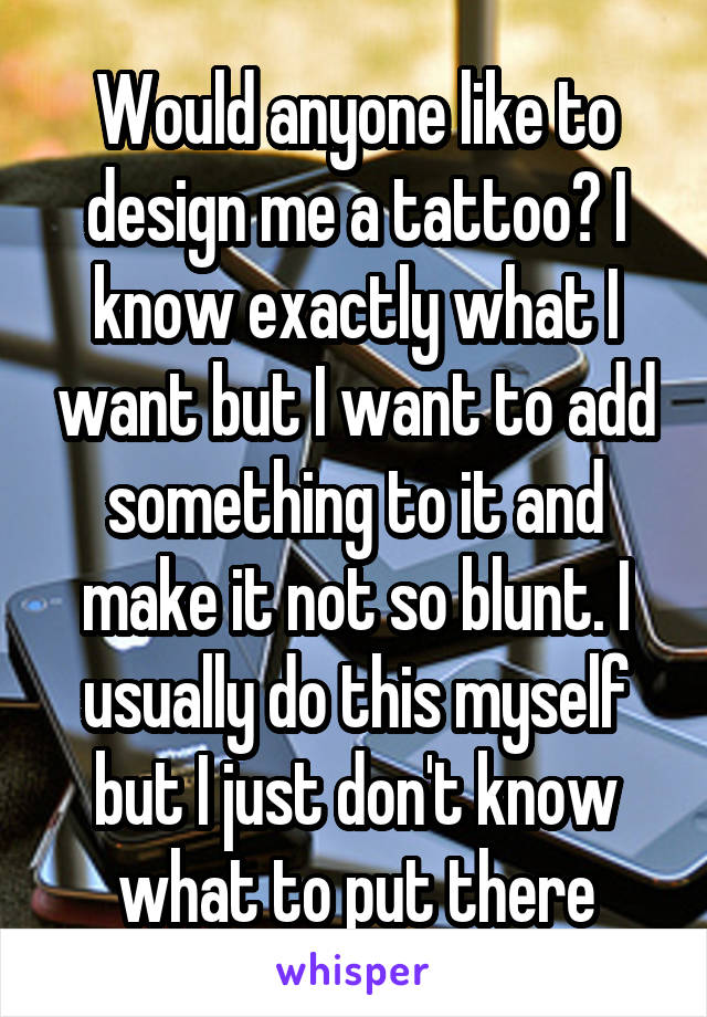 Would anyone like to design me a tattoo? I know exactly what I want but I want to add something to it and make it not so blunt. I usually do this myself but I just don't know what to put there
