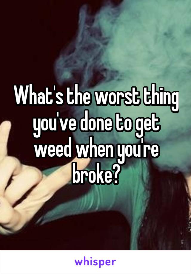 What's the worst thing you've done to get weed when you're broke?