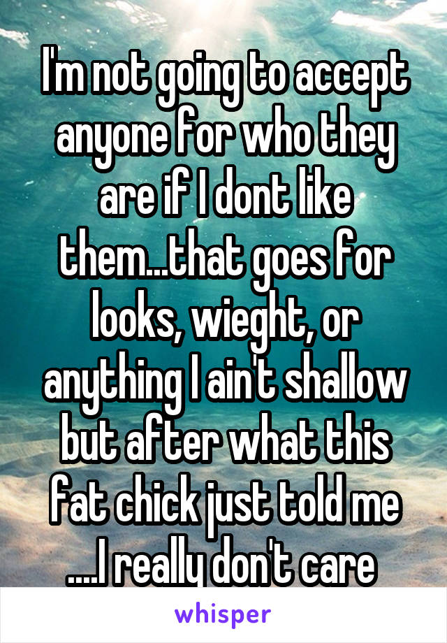 I'm not going to accept anyone for who they are if I dont like them...that goes for looks, wieght, or anything I ain't shallow but after what this fat chick just told me ....I really don't care 