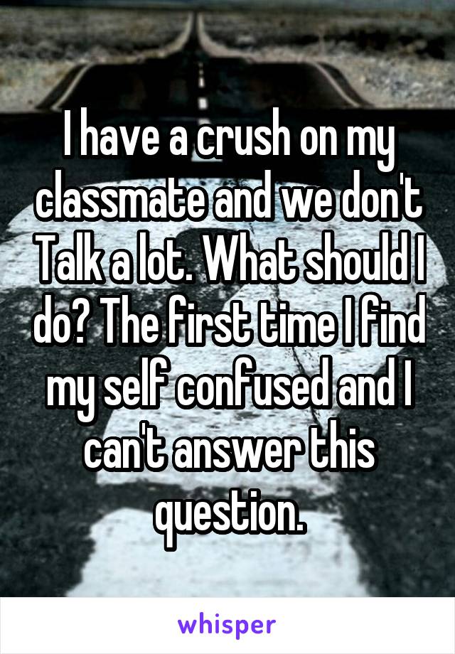 I have a crush on my classmate and we don't Talk a lot. What should I do? The first time I find my self confused and I can't answer this question.