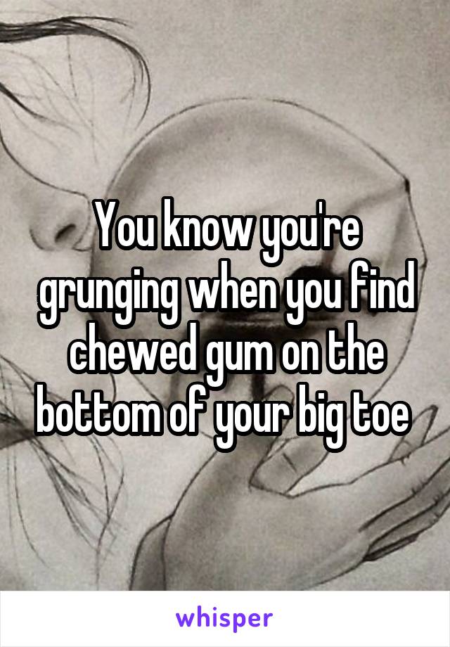 You know you're grunging when you find chewed gum on the bottom of your big toe 