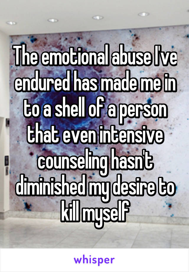 The emotional abuse I've endured has made me in to a shell of a person that even intensive counseling hasn't diminished my desire to kill myself