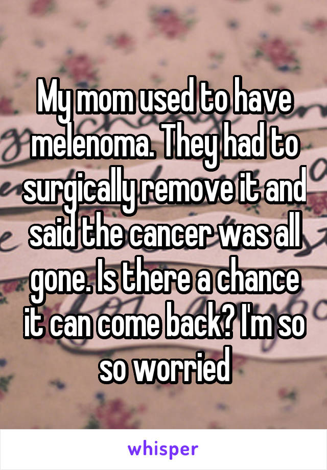 My mom used to have melenoma. They had to surgically remove it and said the cancer was all gone. Is there a chance it can come back? I'm so so worried