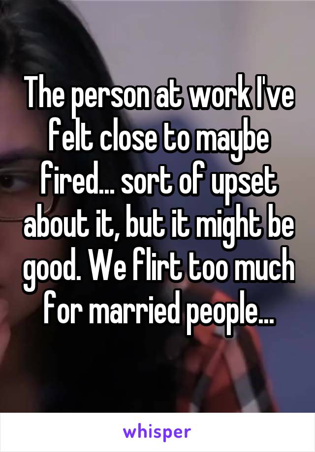 The person at work I've felt close to maybe fired... sort of upset about it, but it might be good. We flirt too much for married people...
