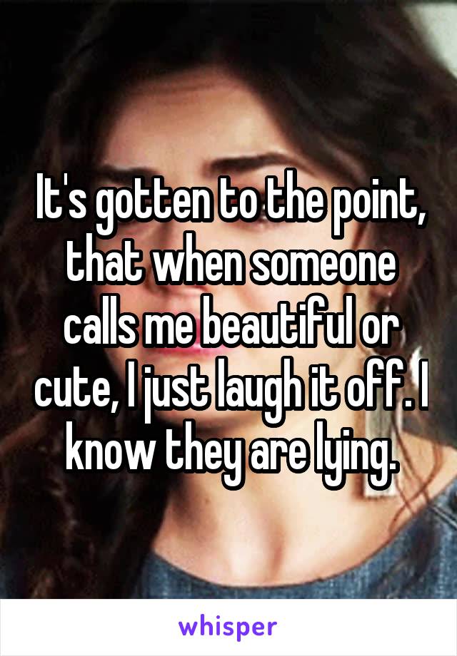It's gotten to the point, that when someone calls me beautiful or cute, I just laugh it off. I know they are lying.