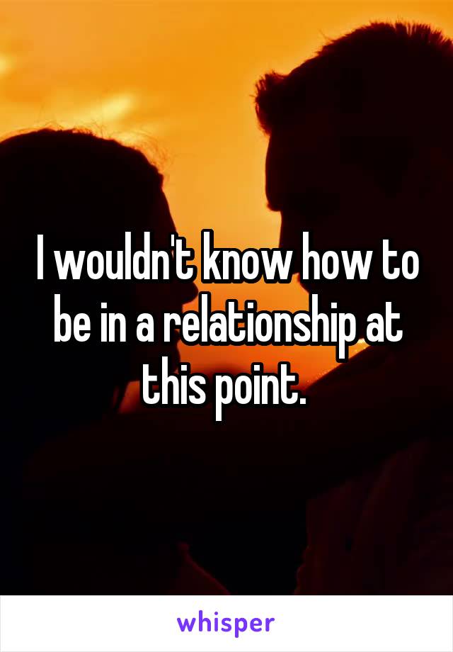 I wouldn't know how to be in a relationship at this point. 