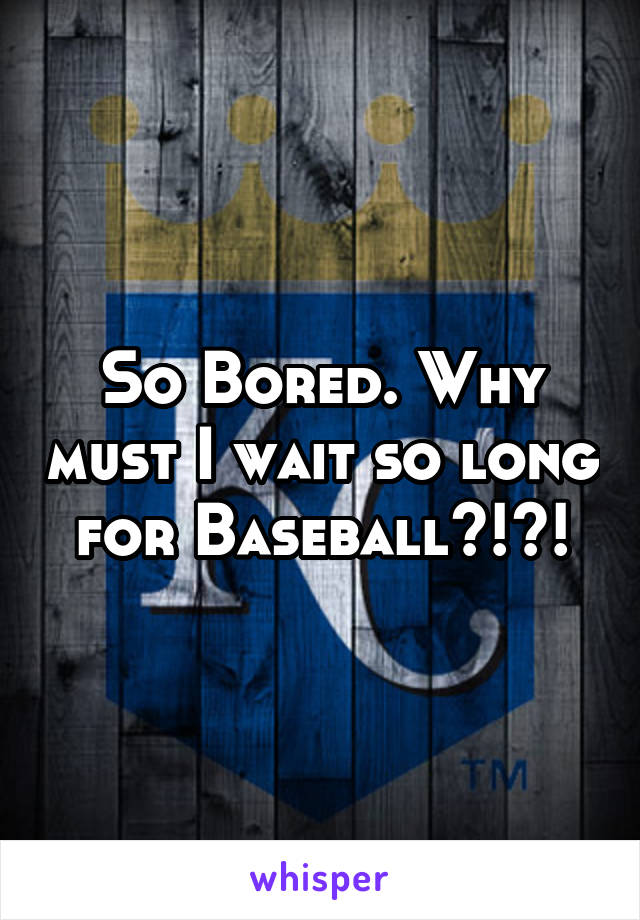 So Bored. Why must I wait so long for Baseball?!?!