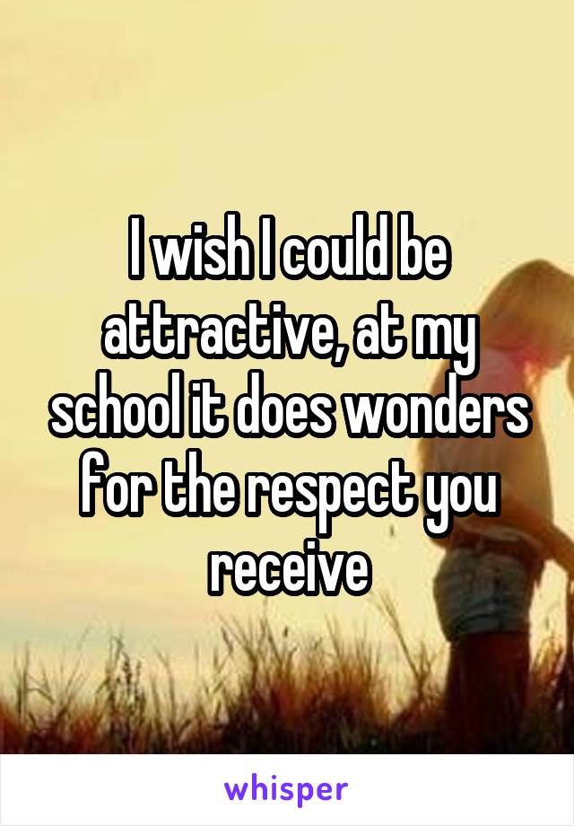 I wish I could be attractive, at my school it does wonders for the respect you receive