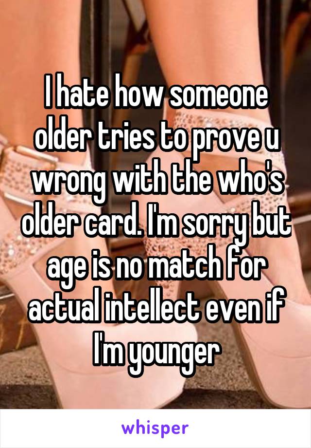 I hate how someone older tries to prove u wrong with the who's older card. I'm sorry but age is no match for actual intellect even if I'm younger