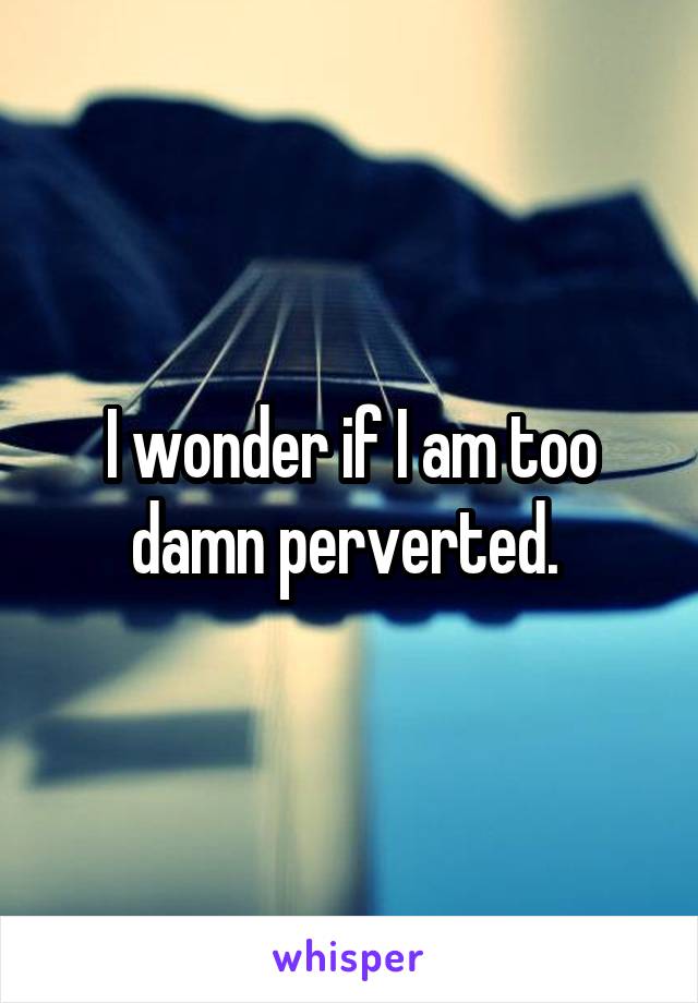 I wonder if I am too damn perverted. 