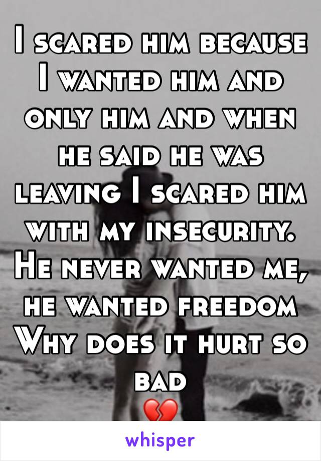 I scared him because I wanted him and only him and when he said he was leaving I scared him with my insecurity. 
He never wanted me, he wanted freedom 
Why does it hurt so bad 
💔