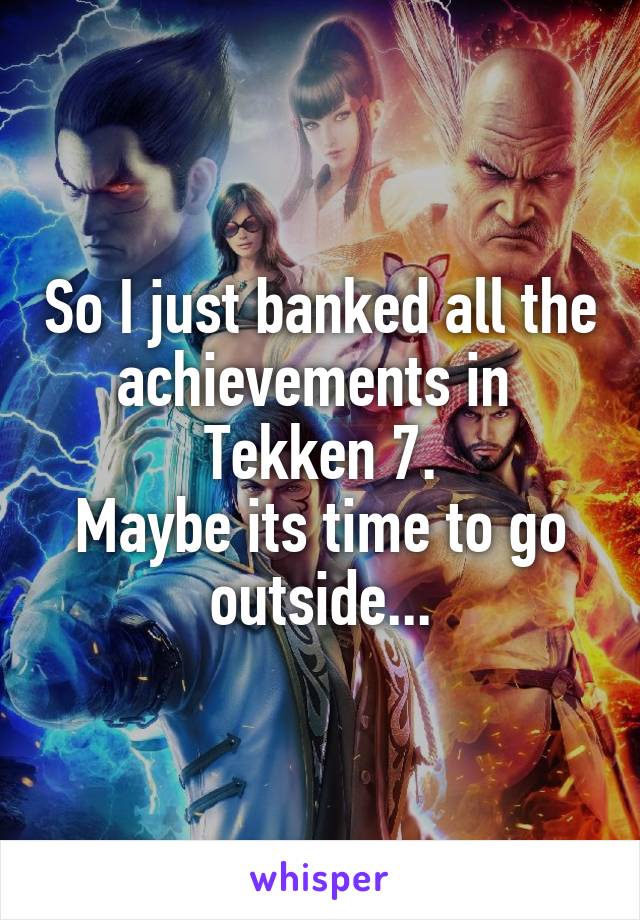 So I just banked all the achievements in 
Tekken 7.
Maybe its time to go outside...