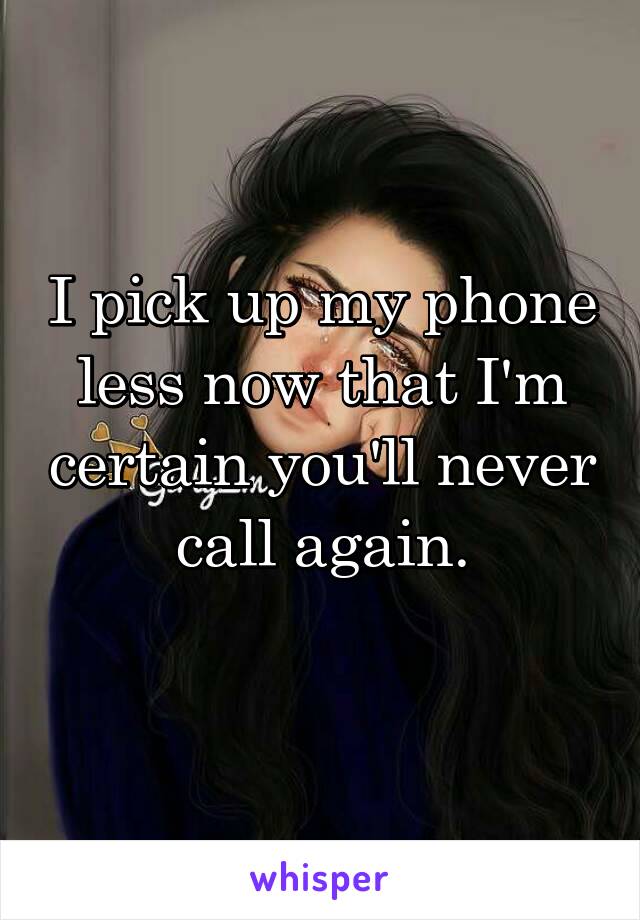 I pick up my phone less now that I'm certain you'll never call again.

