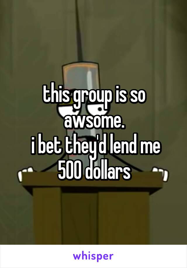 



this group is so awsome.
 i bet they'd lend me 500 dollars