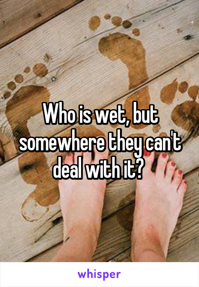 Who is wet, but somewhere they can't deal with it? 
