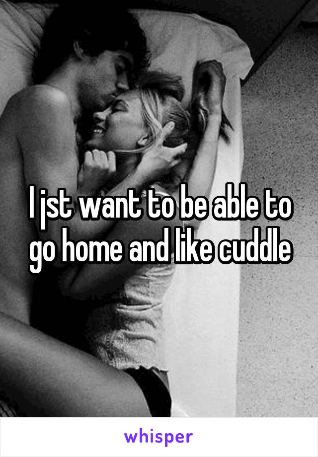 I jst want to be able to go home and like cuddle