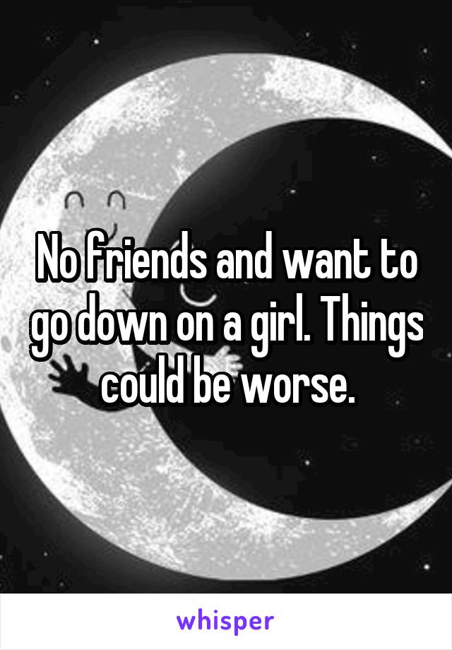 No friends and want to go down on a girl. Things could be worse.