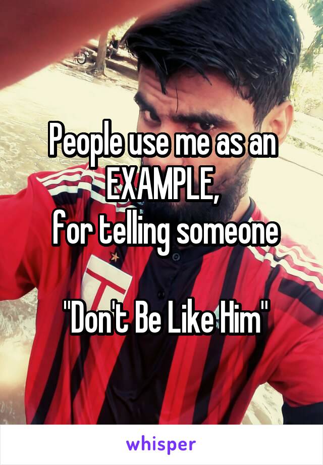 People use me as an EXAMPLE,
 for telling someone

 "Don't Be Like Him"