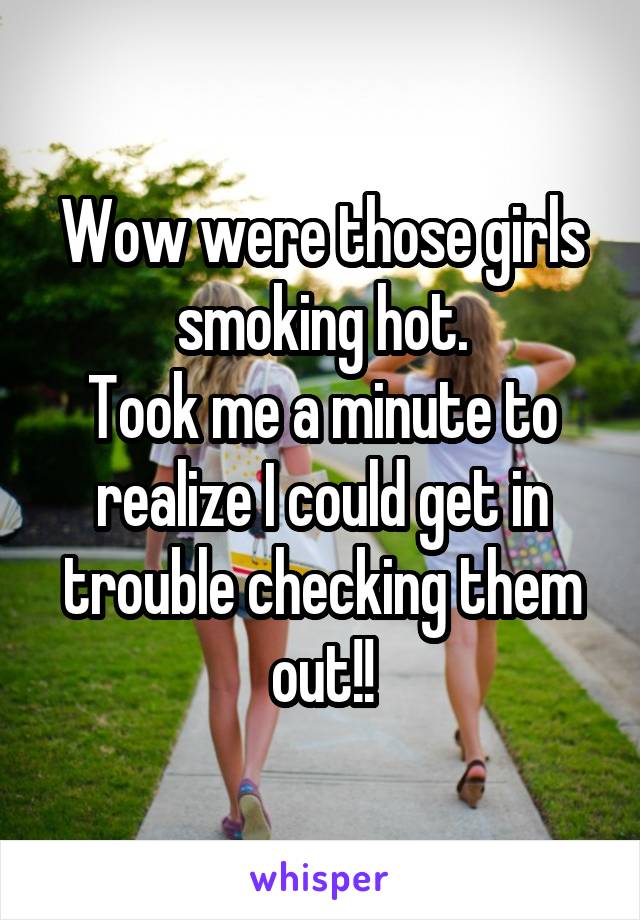 Wow were those girls smoking hot.
Took me a minute to realize I could get in trouble checking them out!!