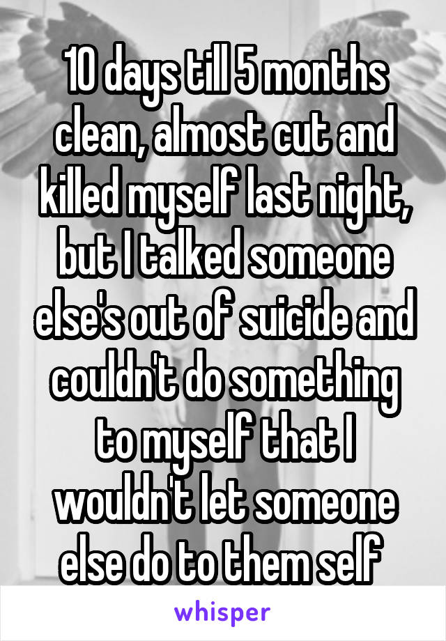 10 days till 5 months clean, almost cut and killed myself last night, but I talked someone else's out of suicide and couldn't do something to myself that I wouldn't let someone else do to them self 