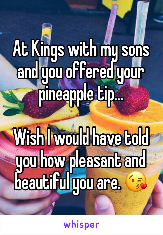 At Kings with my sons and you offered your pineapple tip...

Wish I would have told you how pleasant and beautiful you are. 😘