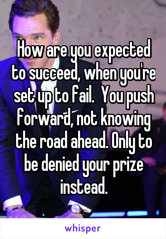 How are you expected to succeed, when you're set up to fail.  You push forward, not knowing the road ahead. Only to be denied your prize instead.
