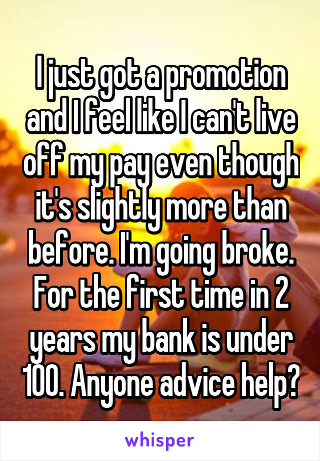 I just got a promotion and I feel like I can't live off my pay even though it's slightly more than before. I'm going broke. For the first time in 2 years my bank is under 100. Anyone advice help?