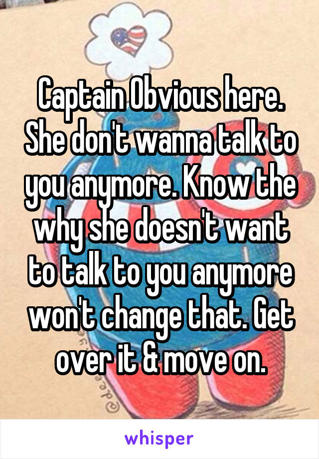 Captain Obvious here. She don't wanna talk to you anymore. Know the why she doesn't want to talk to you anymore won't change that. Get over it & move on.