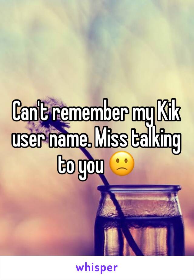 Can't remember my Kik user name. Miss talking to you 🙁