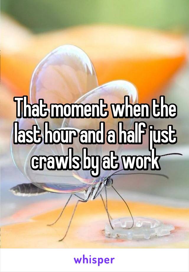 That moment when the last hour and a half just crawls by at work