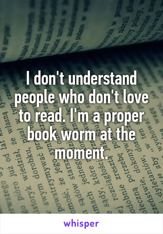 I don't understand people who don't love to read. I'm a proper book worm at the moment.