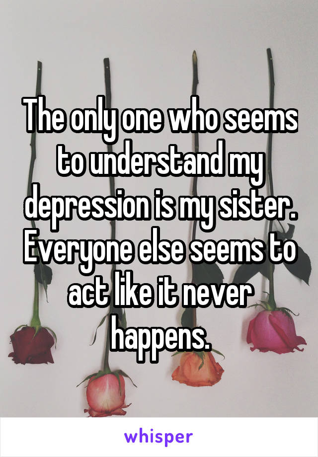 The only one who seems to understand my depression is my sister. Everyone else seems to act like it never happens.