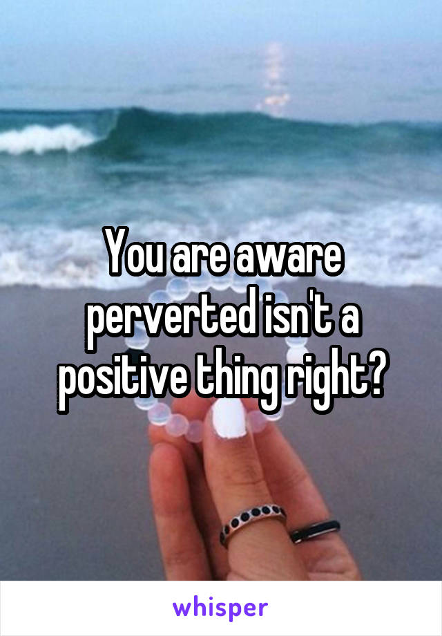 You are aware perverted isn't a positive thing right?