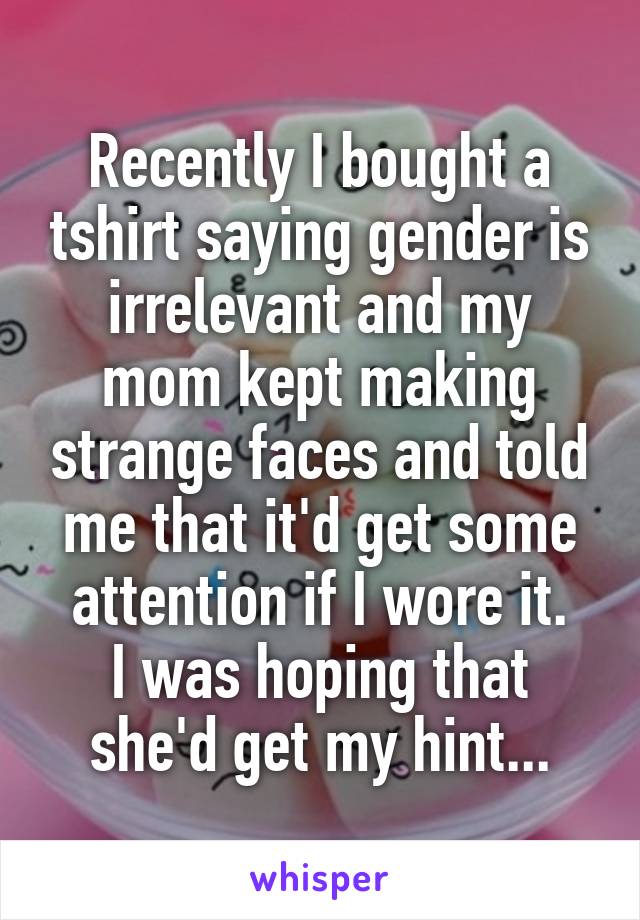 Recently I bought a tshirt saying gender is irrelevant and my mom kept making strange faces and told me that it'd get some attention if I wore it.
I was hoping that she'd get my hint...